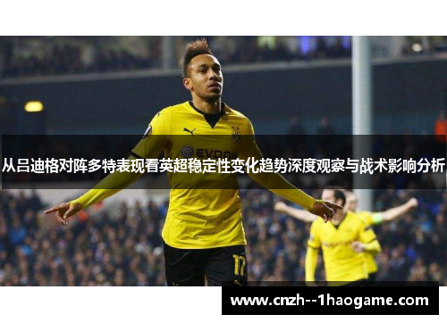 从吕迪格对阵多特表现看英超稳定性变化趋势深度观察与战术影响分析