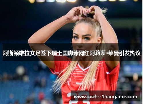 阿斯顿维拉女足签下瑞士国脚兼网红阿莉莎·莱曼引发热议