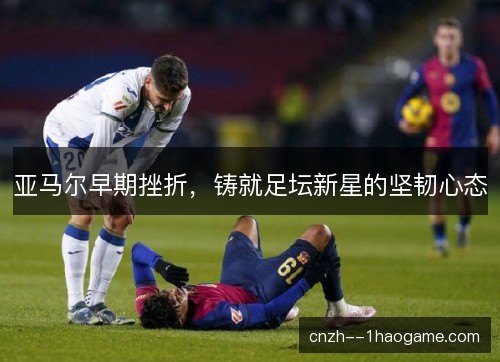 亚马尔早期挫折，铸就足坛新星的坚韧心态